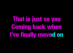 That is just so you

Coming back when
I've finally moved on