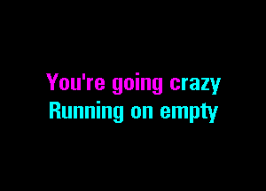 You're going crazy

Running on empty