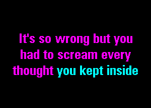 It's so wrong but you

had to scream every
thought you kept inside