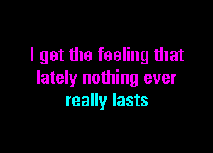 I get the feeling that

lately nothing ever
really lasts