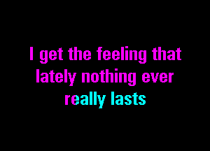 I get the feeling that

lately nothing ever
really lasts