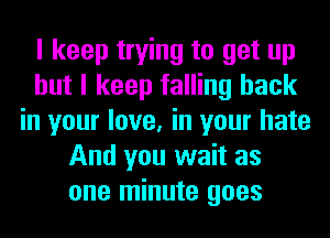 I keep trying to get up
but I keep falling back
in your love, in your hate
And you wait as
one minute goes