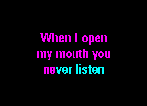 When I open

my mouth you
never listen