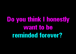 Do you think I honestly

want to he
reminded forever?