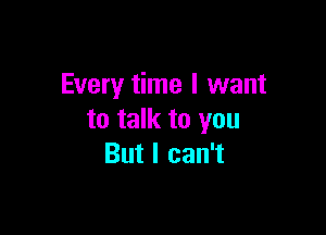 Every time I want

to talk to you
But I can't