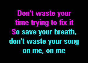 Don't waste your
time trying to fix it
So save your breath,
don't waste your song

on me, on me I