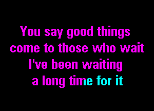 You say good things
come to those who wait

I've been waiting
a long time for it