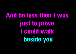 And be less then I was
just to prove

I could walk
beside you