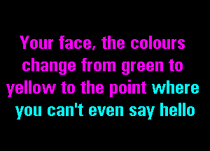 Your face, the colours
change from green to
yellow to the point where
you can't even say hello