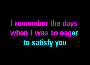 I remember the days

when I was so eager
to satisfy you