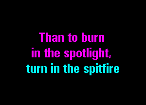 Than to burn

in the spotlight,
turn in the Spitfire