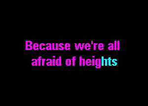Because we're all

afraid of heights