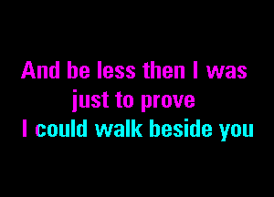 And be less then I was

just to prove
I could walk beside you