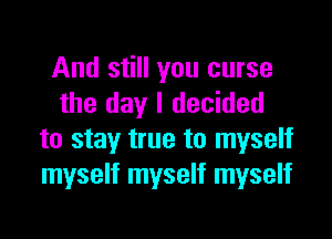 And still you curse
the day I decided

to stay true to myself
myself myself myself