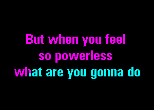 But when you feel

so powerless
what are you gonna do