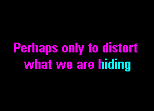 Perhaps only to distort

what we are hiding