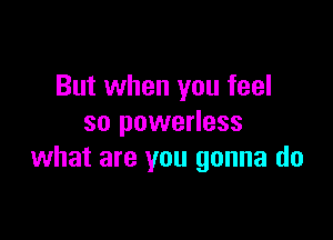 But when you feel

so powerless
what are you gonna do