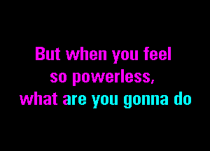 But when you feel

so powerless,
what are you gonna do