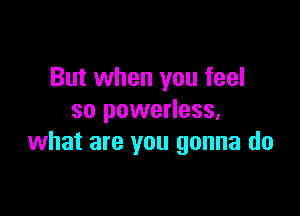 But when you feel

so powerless,
what are you gonna do