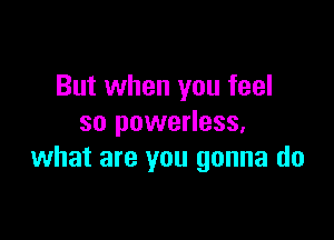 But when you feel

so powerless,
what are you gonna do