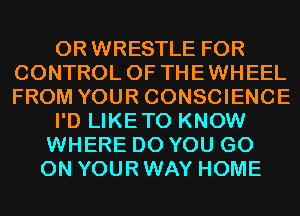 0R WRESTLE FOR
CONTROL OF THEWHEEL
FROM YOUR CONSCIENCE
I'D LIKETO KNOW
WHERE DO YOU GO
ON YOUR WAY HOME