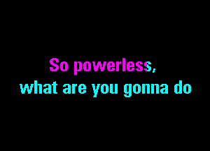 So powerless,

what are you gonna do