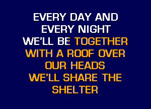 EVERY DAY AND
EVERY NIGHT
WELL BE TOGETHER
WITH A ROOF OVER
OUR HEADS
WE'LL SHARE THE
SHELTER