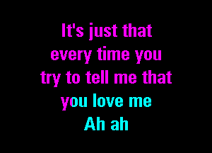 It's just that
every time you

try to tell me that
you love me
Ahah