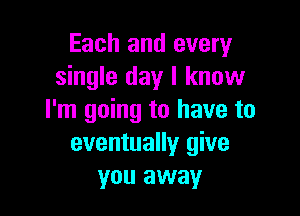 Each and every
single day I know

I'm going to have to
eventually give
you away