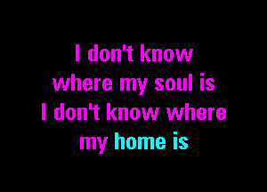 I don't know
where my soul is

I don't know where
my home is