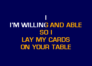 I
I'M WILLING AND ABLE
SO I

LAY MY CARDS
ON YOUR TABLE