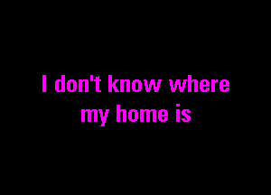 I don't know where

my home is