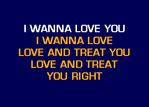 I WANNA LOVE YOU
I WANNA LOVE
LOVE AND TREAT YOU
LOVE AND TREAT
YOU RIGHT