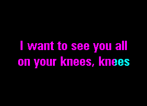 I want to see you all

on your knees, knees