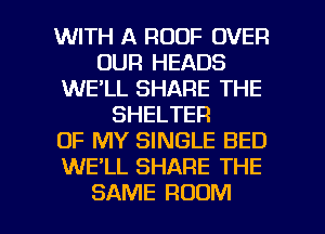 WITH A ROOF OVER
OUR HEADS
WE'LL SHARE THE
SHELTER
OF MY SINGLE BED
WE'LL SHARE THE

SAME ROOM l