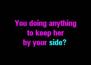 You doing anything

to keep her
by your side?