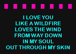 I LOVE YOU
LIKEAWILDFIRE
LOVES THEWIND
FROM WAY DOWN

IN MY SOUL

OUT THROUGH MY SKIN