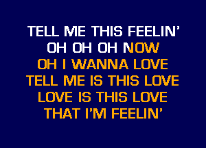 TELL ME THIS FEELIN'
OH OH OH NOW
OH I WANNA LOVE
TELL ME IS THIS LOVE
LOVE IS THIS LOVE
THAT I'M FEELIN'