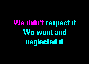We didn't respect it

We went and
neglected it
