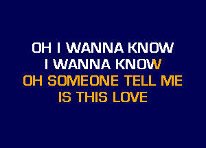 OH I WANNA KNOW
I WANNA KNOW
OH SOMEONE TELL ME
IS THIS LOVE