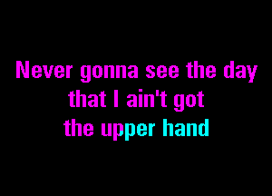 Never gonna see the day

that I ain't got
the upper hand