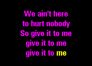 We ain't here
to hurt nobody

So give it to me
give it to me
give it to me