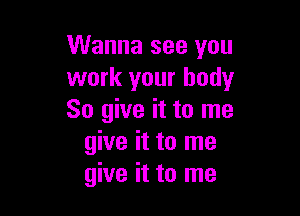 Wanna see you
work your body

So give it to me
give it to me
give it to me