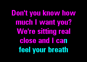 Don't you know how
much I want you?

We're sitting real
close and I can
feel your breath