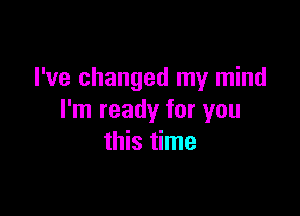 I've changed my mind

I'm ready for you
this time