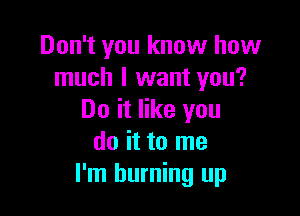 Don't you know how
much I want you?

Do it like you
do it to me
I'm burning up