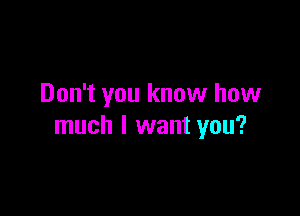 Don't you know how

much I want you?