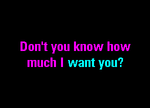 Don't you know how

much I want you?