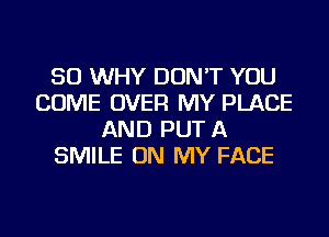 SO WHY DON'T YOU
COME OVER MY PLACE
AND PUT A
SMILE ON MY FACE