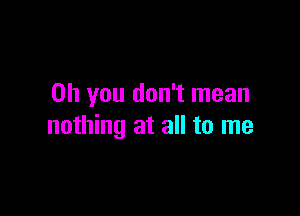 Oh you don't mean

nothing at all to me